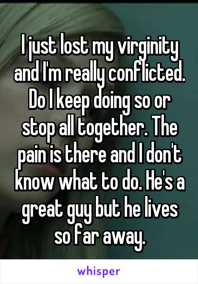 I just lost my virginity and I'm really conflicted. Do I keep doing so or stop all together. The pain is there and I don't know what to do. He's a great guy but he lives so far away.