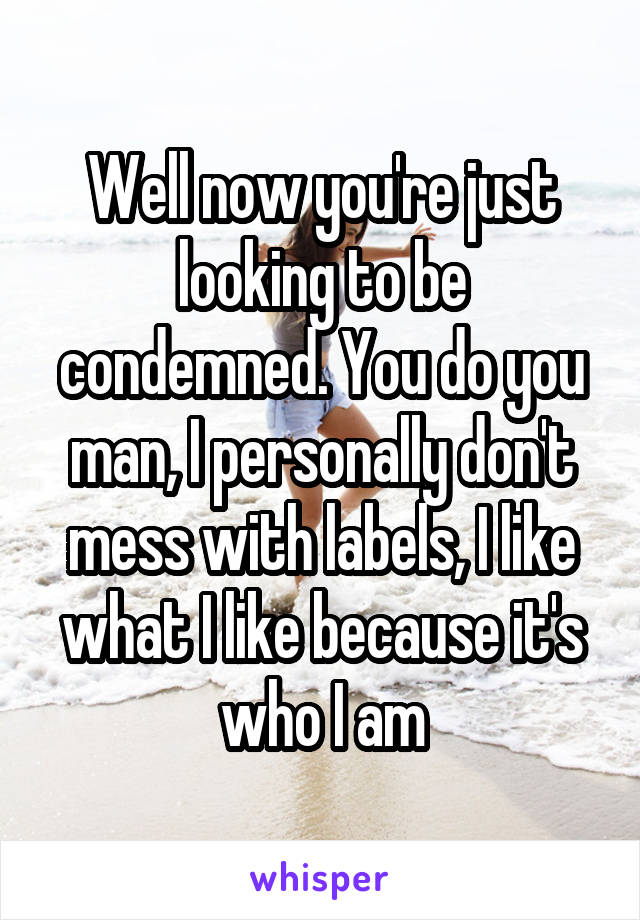 Well now you're just looking to be condemned. You do you man, I personally don't mess with labels, I like what I like because it's who I am