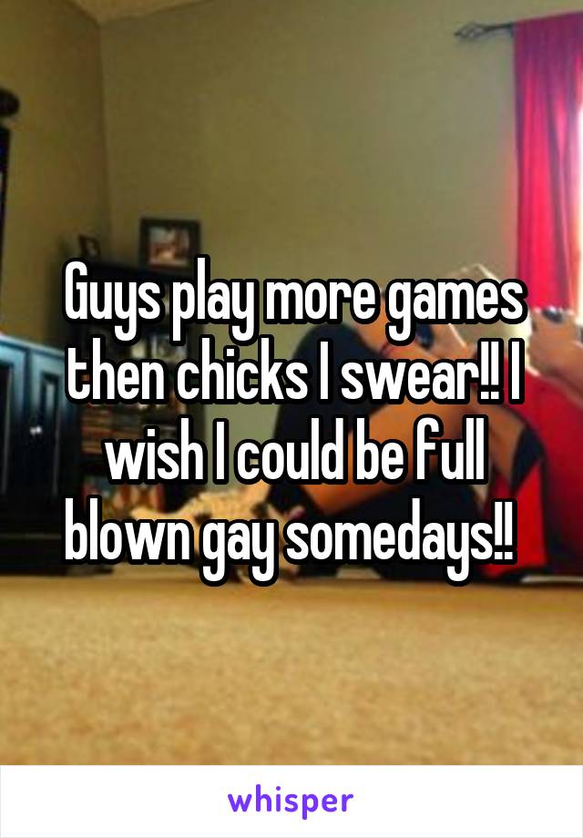 Guys play more games then chicks I swear!! I wish I could be full blown gay somedays!! 