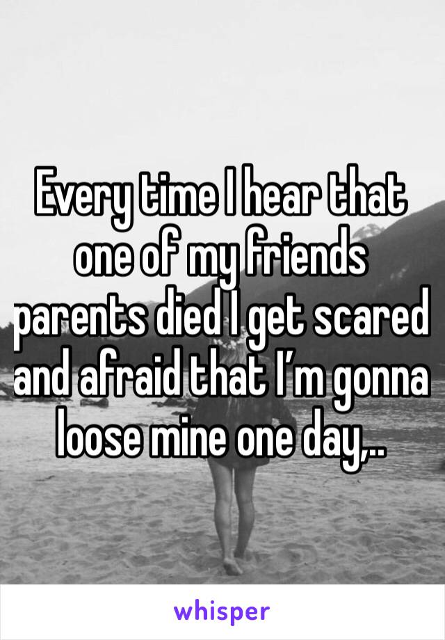 Every time I hear that one of my friends parents died I get scared and afraid that I’m gonna loose mine one day,..