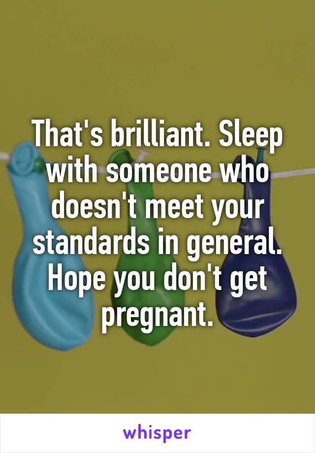 That's brilliant. Sleep with someone who doesn't meet your standards in general. Hope you don't get pregnant.