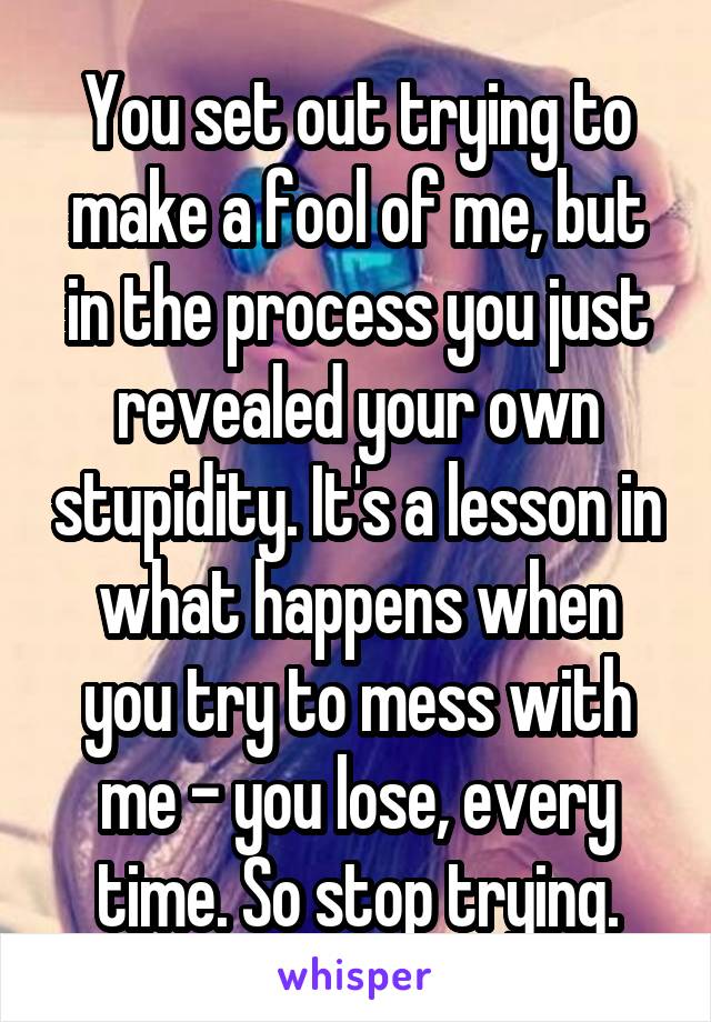 You set out trying to make a fool of me, but in the process you just revealed your own stupidity. It's a lesson in what happens when you try to mess with me - you lose, every time. So stop trying.