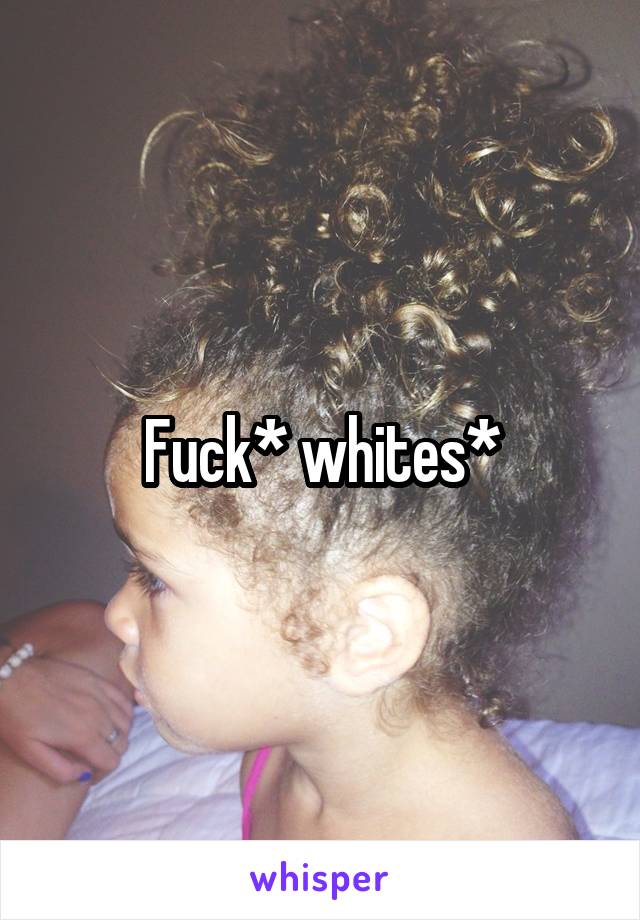 Fuck* whites*
