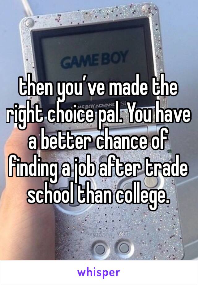 then you’ve made the right choice pal. You have a better chance of finding a job after trade school than college.