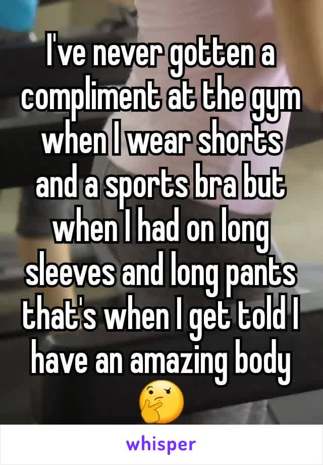 I've never gotten a compliment at the gym when I wear shorts and a sports bra but when I had on long sleeves and long pants that's when I get told I have an amazing body 🤔