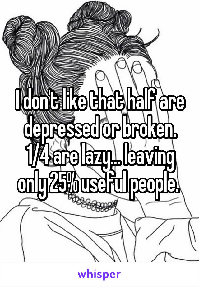 I don't like that half are depressed or broken. 1/4 are lazy... leaving only 25% useful people. 