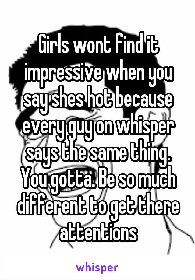 Girls wont find it impressive when you say shes hot because every guy on whisper says the same thing. You gotta. Be so much different to get there attentions