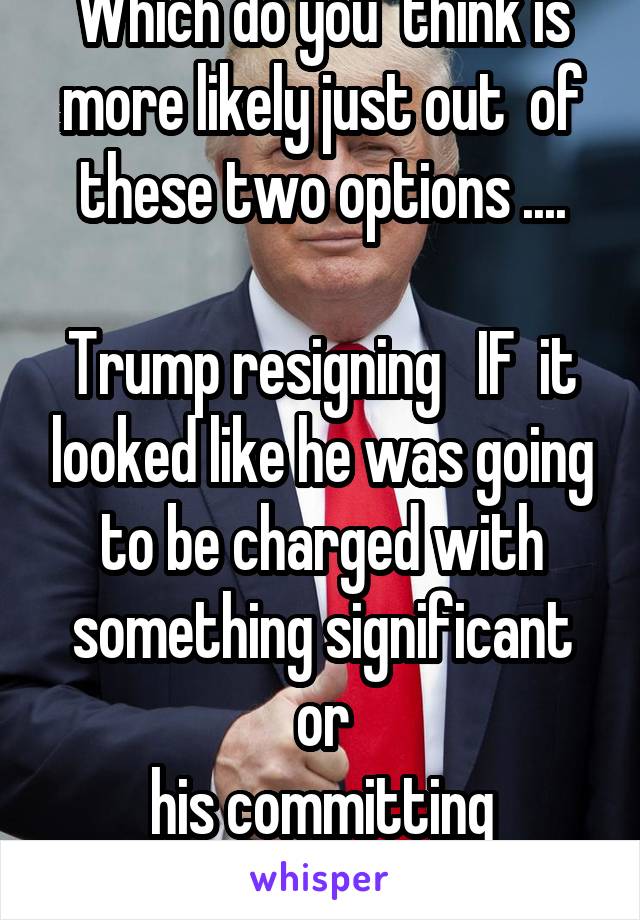 Which do you  think is more likely just out  of these two options ....

Trump resigning   IF  it looked like he was going to be charged with something significant or
his committing suicide?