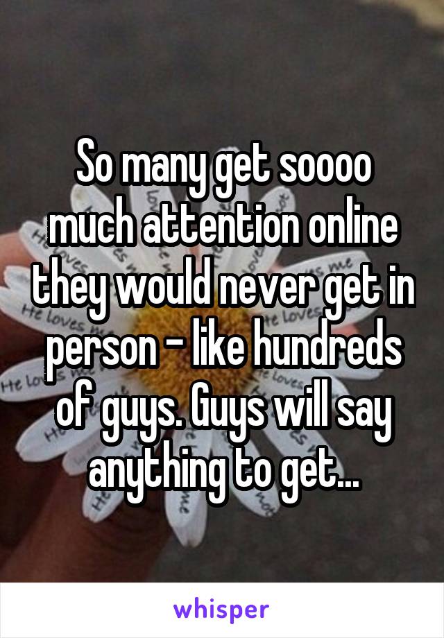 So many get soooo much attention online they would never get in person - like hundreds of guys. Guys will say anything to get...