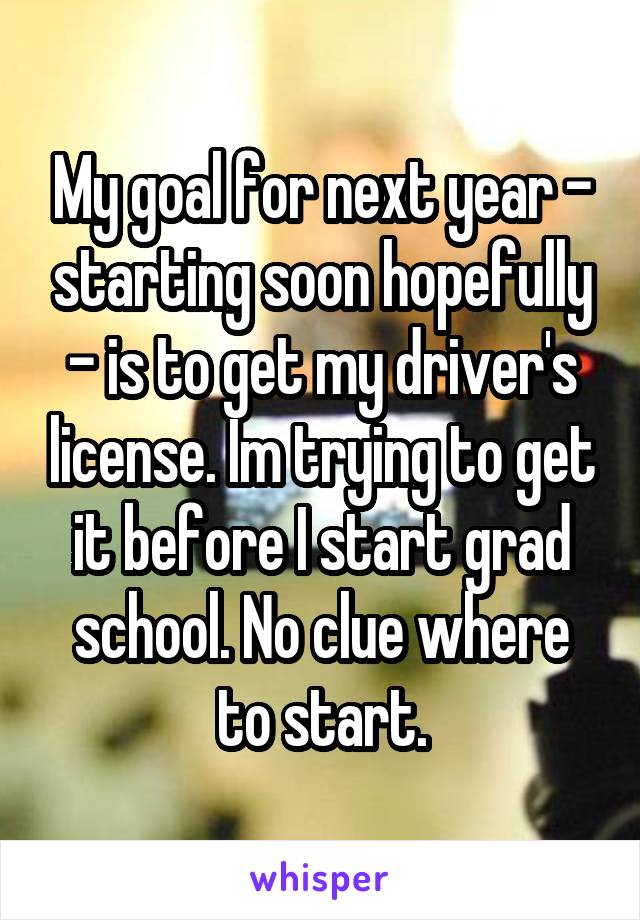 My goal for next year - starting soon hopefully - is to get my driver's license. Im trying to get it before I start grad school. No clue where to start.