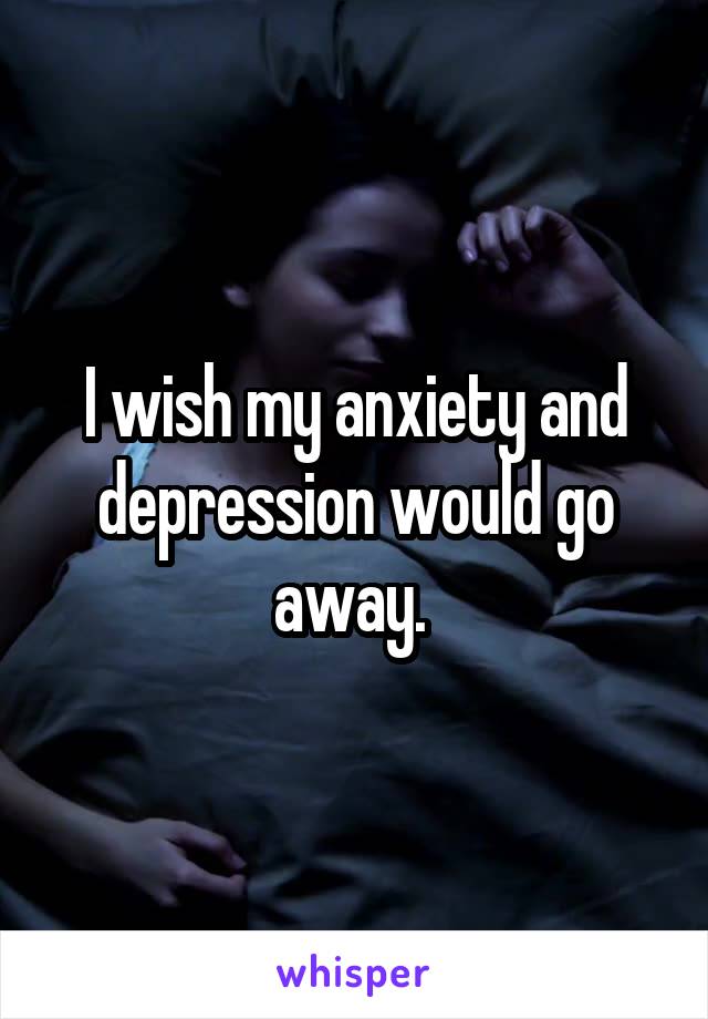 I wish my anxiety and depression would go away. 