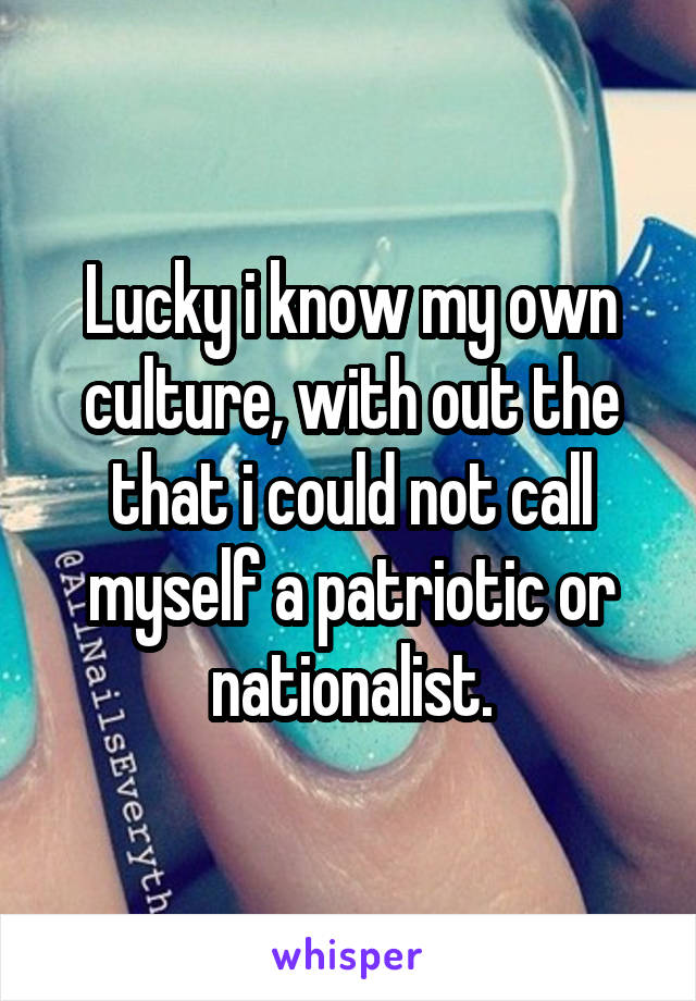 Lucky i know my own culture, with out the that i could not call myself a patriotic or nationalist.