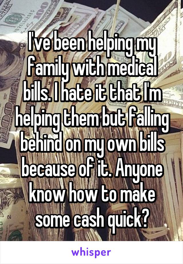 I've been helping my family with medical bills. I hate it that I'm helping them but falling behind on my own bills because of it. Anyone know how to make some cash quick?