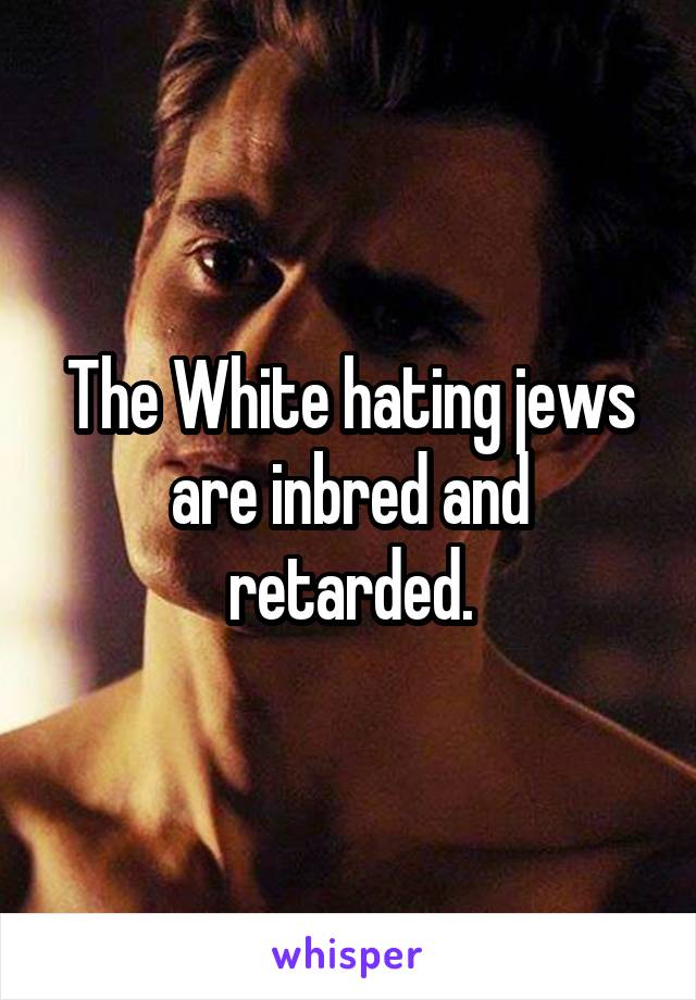 The White hating jews are inbred and retarded.