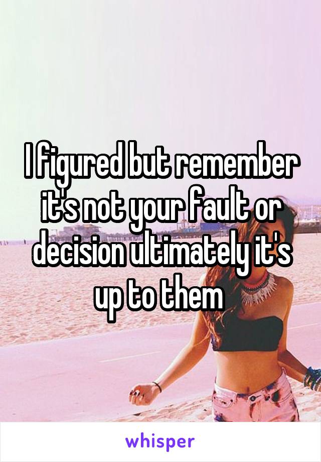I figured but remember it's not your fault or decision ultimately it's up to them 