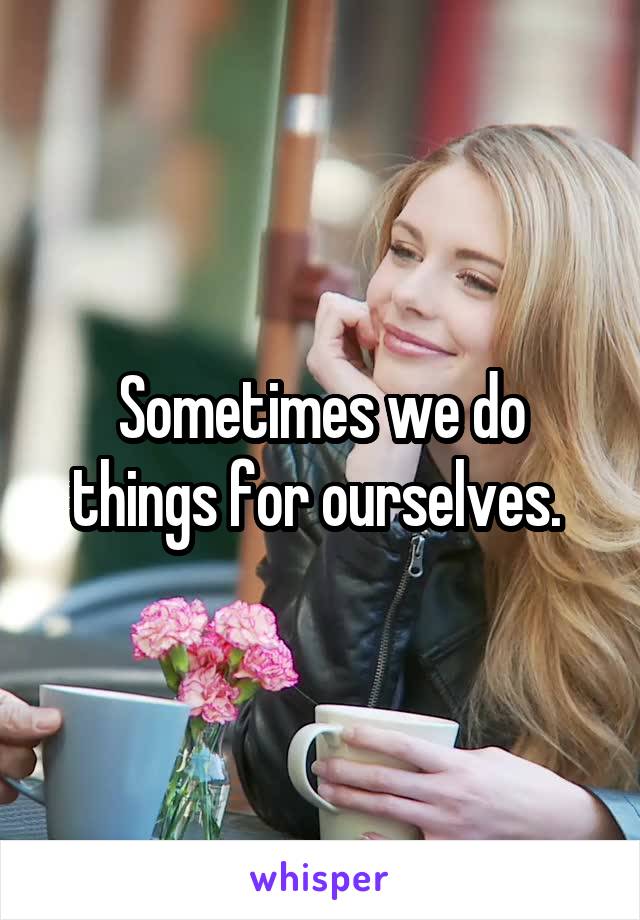 Sometimes we do things for ourselves. 