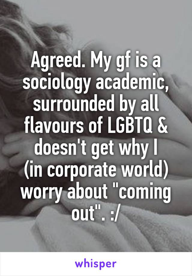 Agreed. My gf is a sociology academic, surrounded by all flavours of LGBTQ & doesn't get why I
(in corporate world) worry about "coming out". :/