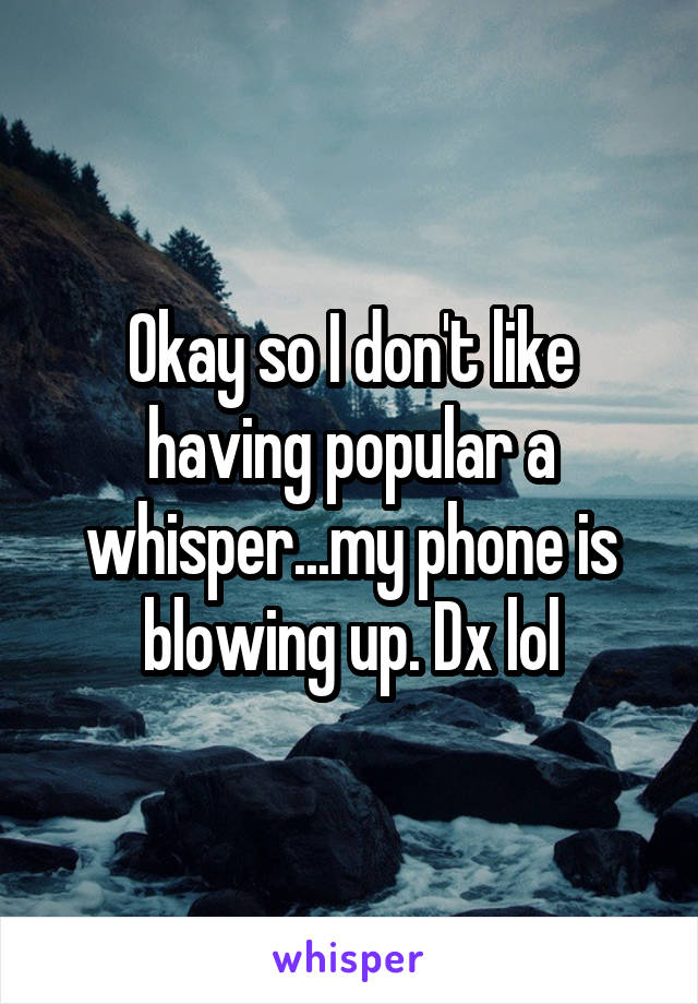 Okay so I don't like having popular a whisper...my phone is blowing up. Dx lol