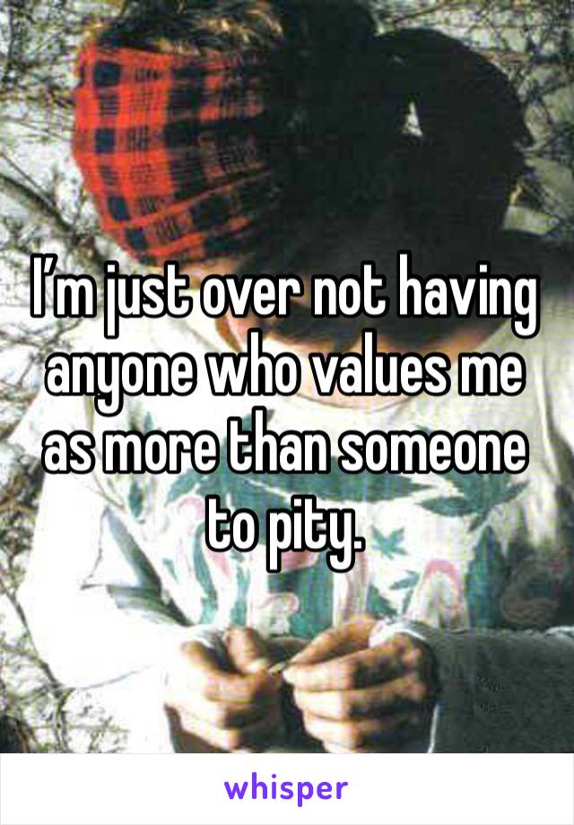 I’m just over not having anyone who values me as more than someone to pity. 