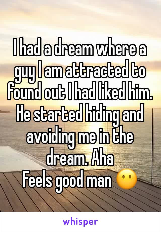 I had a dream where a guy I am attracted to found out I had liked him. He started hiding and avoiding me in the dream. Aha
Feels good man 😶