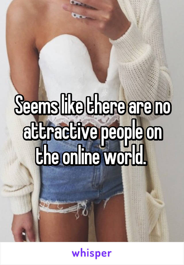 Seems like there are no attractive people on the online world. 