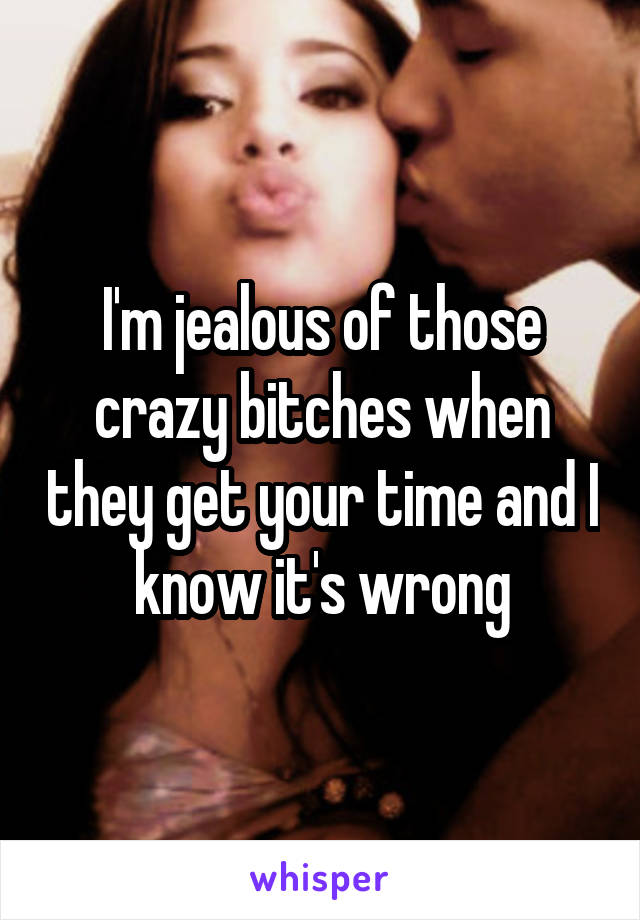 I'm jealous of those crazy bitches when they get your time and I know it's wrong