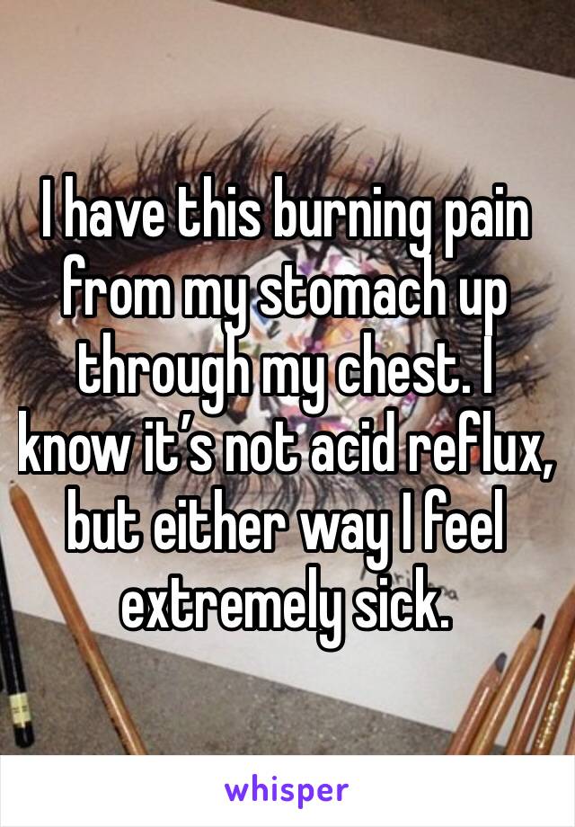 I have this burning pain from my stomach up through my chest. I know it’s not acid reflux, but either way I feel extremely sick.  