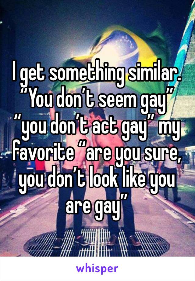 I get something similar. “You don’t seem gay” “you don’t act gay” my favorite “are you sure, you don’t look like you are gay”