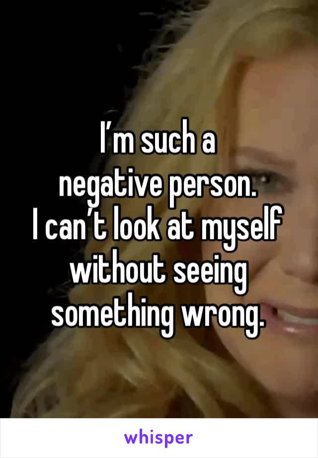 I’m such a negative person.
I can’t look at myself without seeing something wrong.