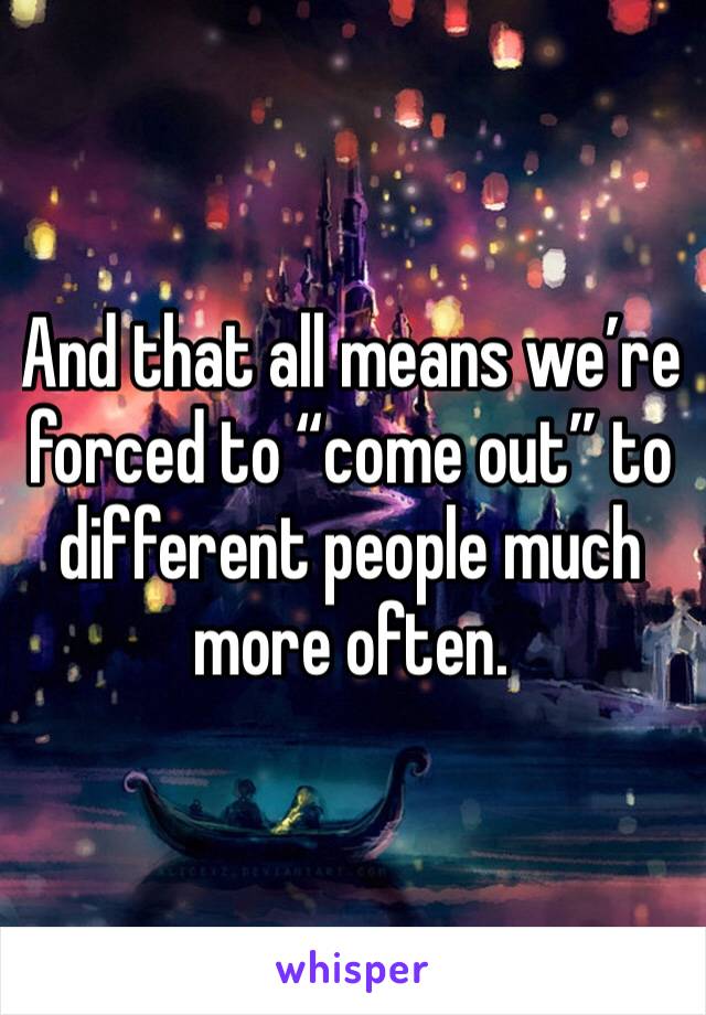 And that all means we’re forced to “come out” to different people much more often.