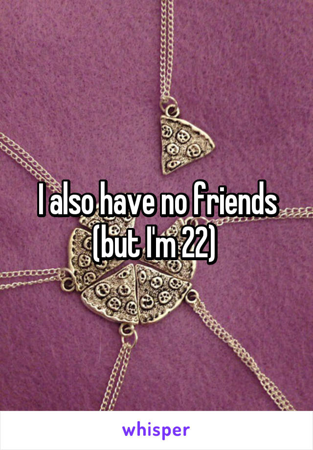 I also have no friends (but I'm 22) 