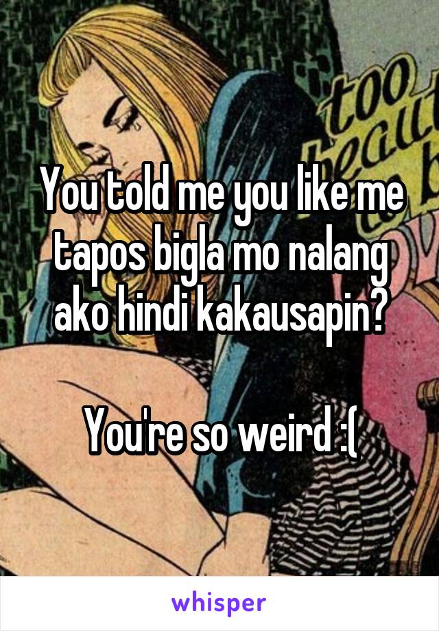 You told me you like me tapos bigla mo nalang ako hindi kakausapin?

You're so weird :(