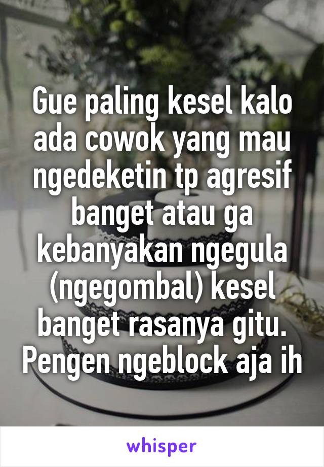 Gue paling kesel kalo ada cowok yang mau ngedeketin tp agresif banget atau ga kebanyakan ngegula (ngegombal) kesel banget rasanya gitu. Pengen ngeblock aja ih