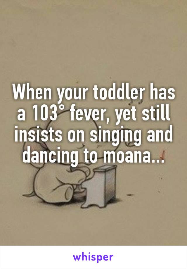 When your toddler has a 103° fever, yet still insists on singing and dancing to moana...