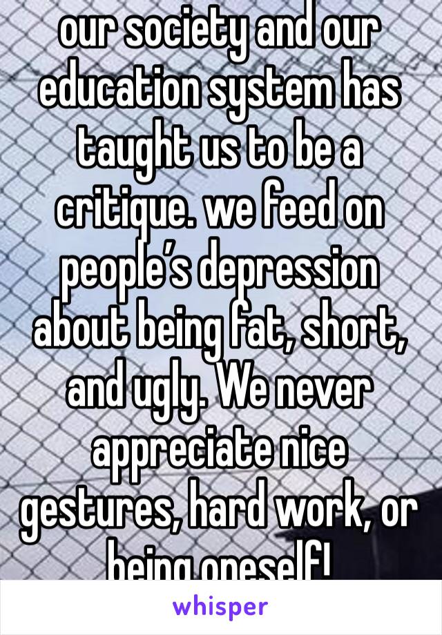 our society and our education system has taught us to be a critique. we feed on people’s depression about being fat, short, and ugly. We never appreciate nice gestures, hard work, or being oneself!