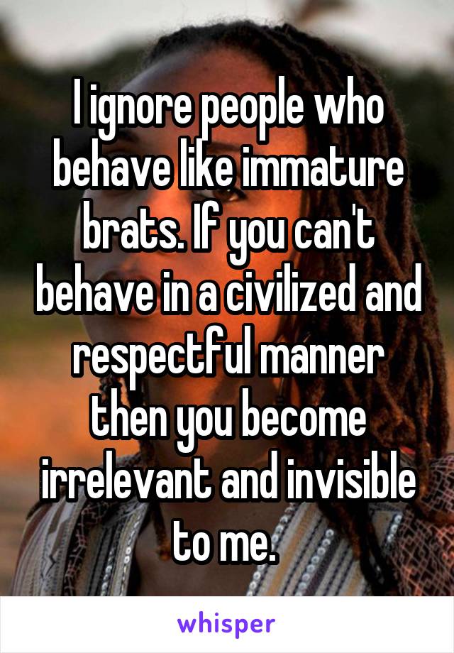 I ignore people who behave like immature brats. If you can't behave in a civilized and respectful manner then you become irrelevant and invisible to me. 