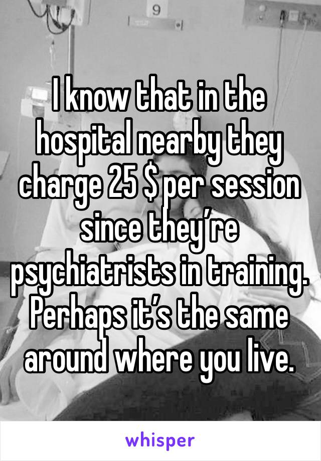 I know that in the hospital nearby they charge 25 $ per session since they’re psychiatrists in training. Perhaps it’s the same around where you live.