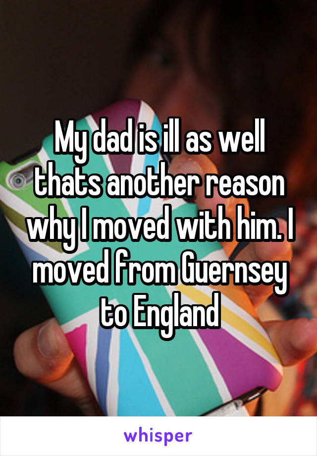 My dad is ill as well thats another reason why I moved with him. I moved from Guernsey to England