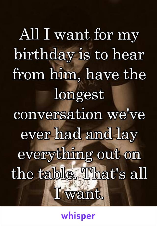 All I want for my birthday is to hear from him, have the longest conversation we've ever had and lay everything out on the table. That's all I want.