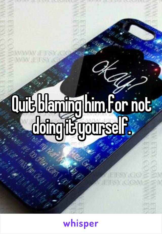 Quit blaming him for not doing it yourself.