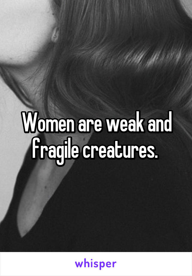 Women are weak and fragile creatures. 