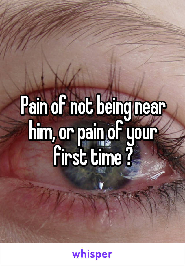 Pain of not being near him, or pain of your first time ?