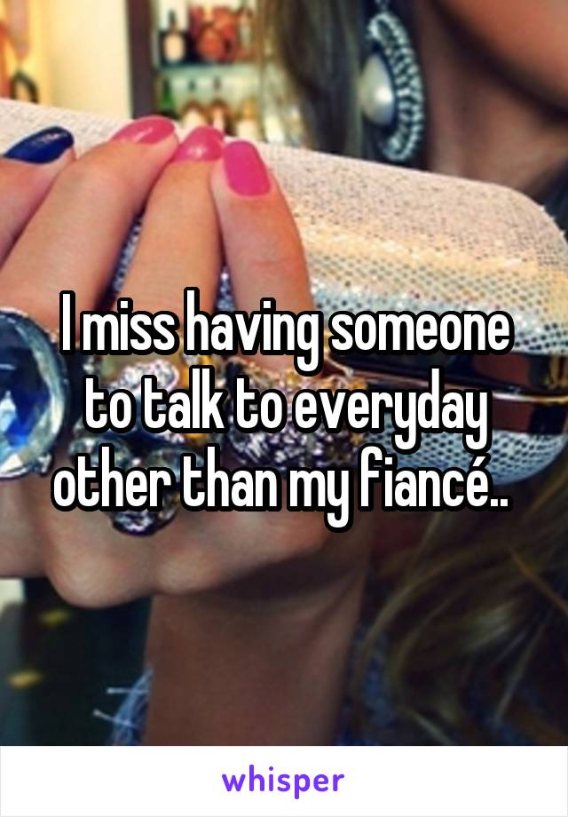 I miss having someone to talk to everyday other than my fiancé.. 