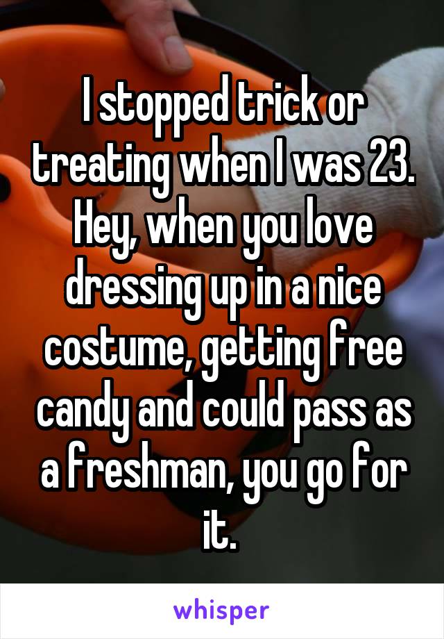 I stopped trick or treating when I was 23. Hey, when you love dressing up in a nice costume, getting free candy and could pass as a freshman, you go for it. 