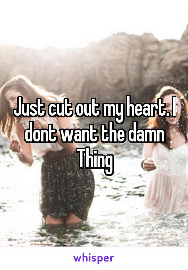 Just cut out my heart. I dont want the damn Thing