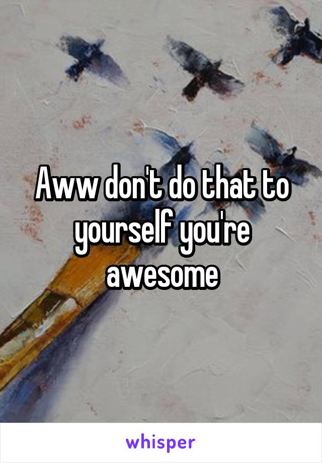 Aww don't do that to yourself you're awesome