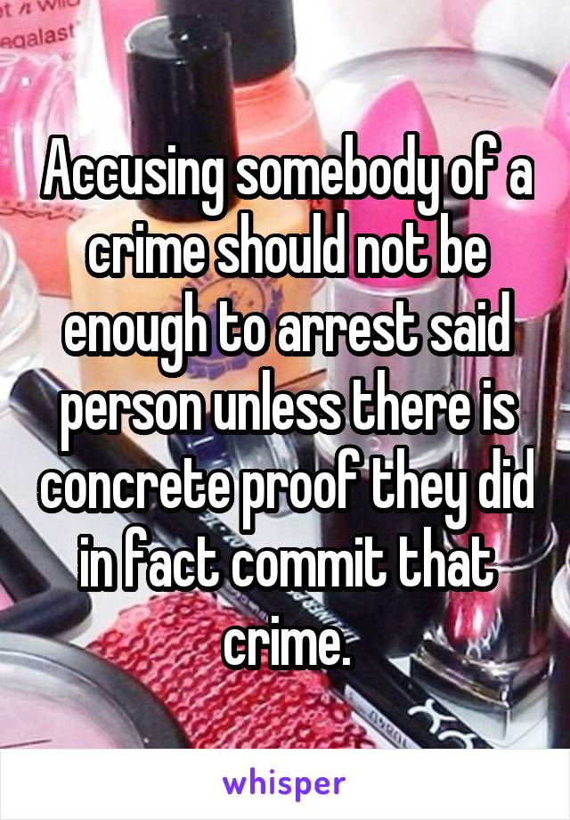 Accusing somebody of a crime should not be enough to arrest said person unless there is concrete proof they did in fact commit that crime.