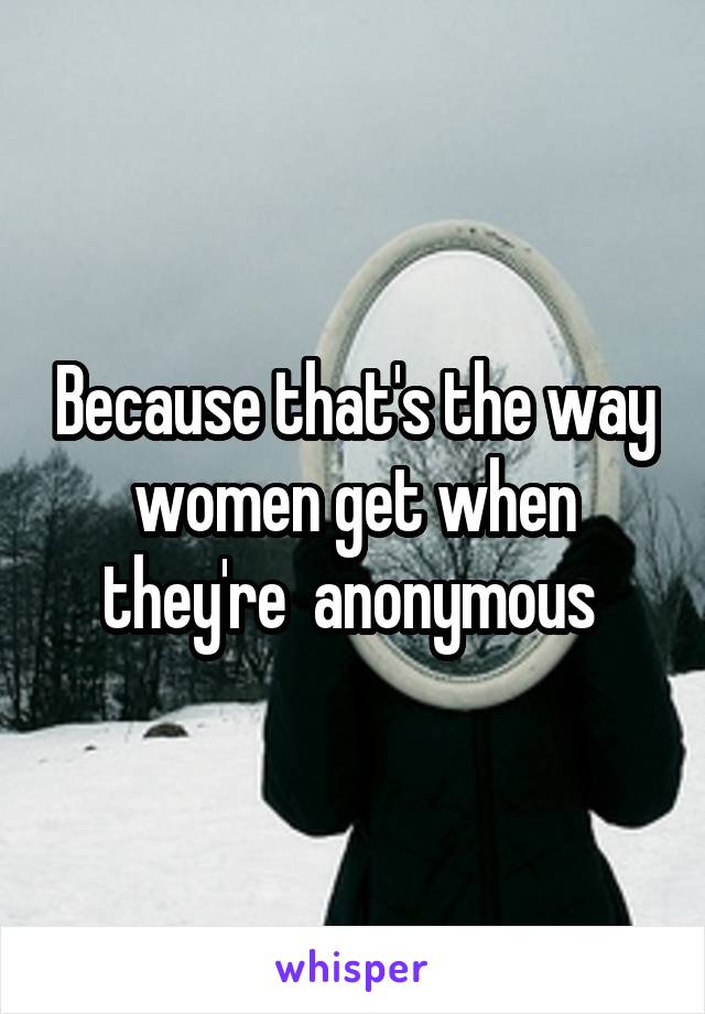 Because that's the way women get when they're  anonymous 