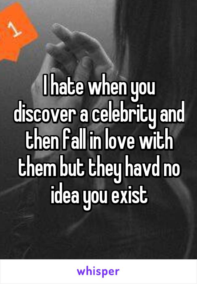 I hate when you discover a celebrity and then fall in love with them but they havd no idea you exist