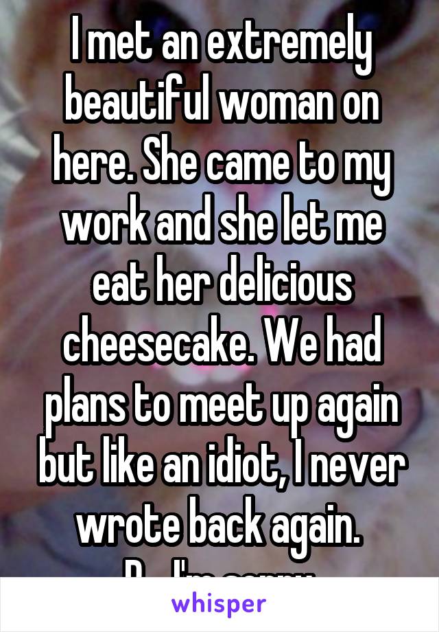 I met an extremely beautiful woman on here. She came to my work and she let me eat her delicious cheesecake. We had plans to meet up again but like an idiot, I never wrote back again. 
R....I'm sorry.